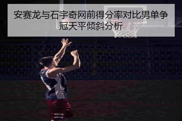 安赛龙与石宇奇网前得分率对比男单争冠天平倾斜分析